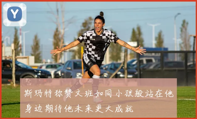 斯玛特称赞文班如同小孩般站在他身边期待他未来更大成就