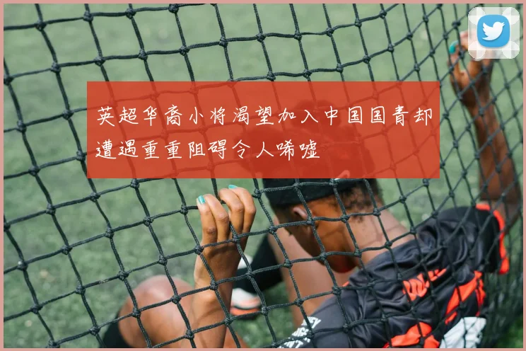 英超华裔小将渴望加入中国国青却遭遇重重阻碍令人唏嘘
