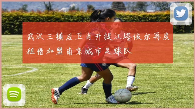 武汉三镇后卫肖开提江塔依尔再度租借加盟南京城市足球队