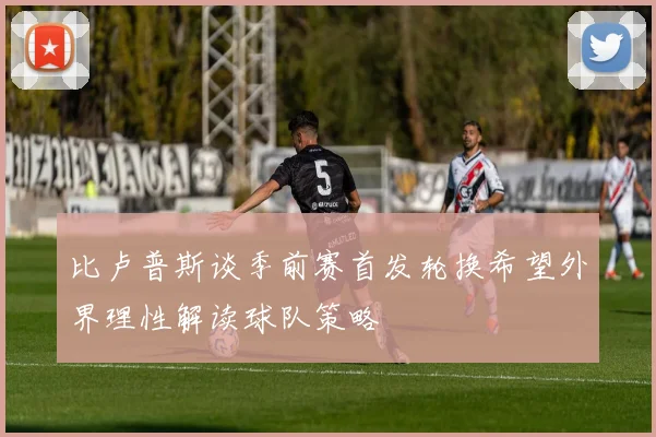 比卢普斯谈季前赛首发轮换希望外界理性解读球队策略