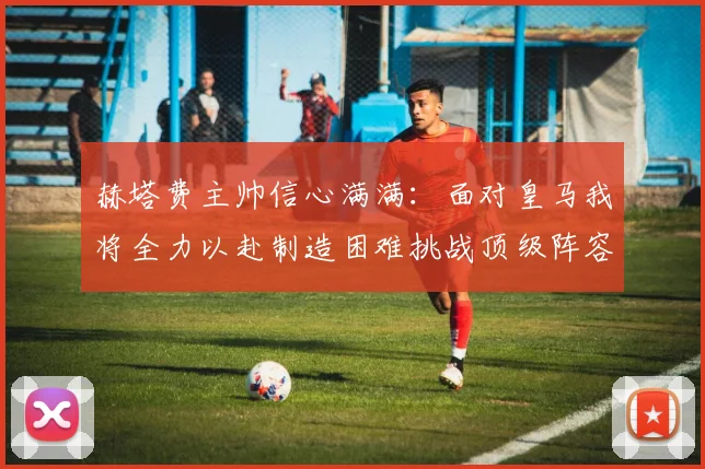赫塔费主帅信心满满：面对皇马我将全力以赴制造困难挑战顶级阵容