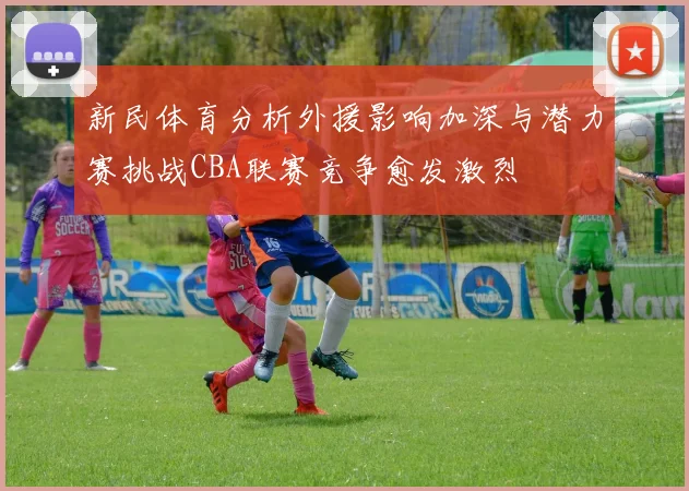 新民体育分析外援影响加深与潜力赛挑战CBA联赛竞争愈发激烈