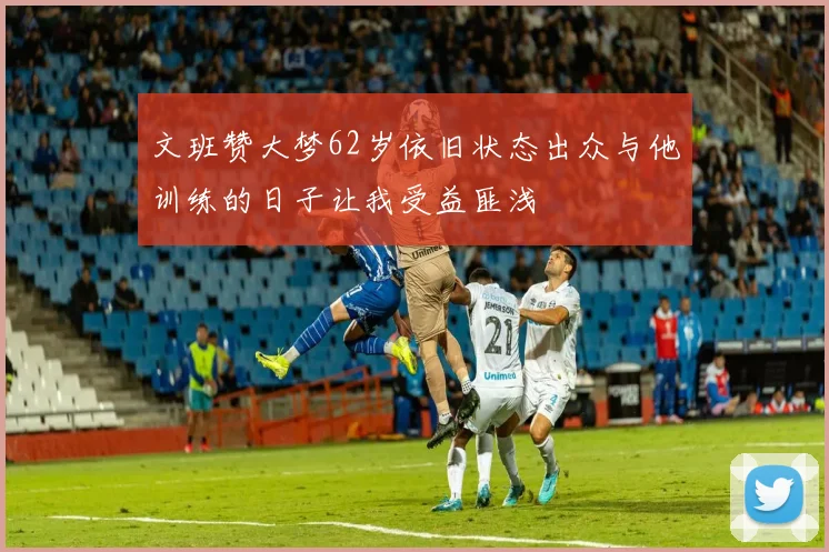 文班赞大梦62岁依旧状态出众与他训练的日子让我受益匪浅