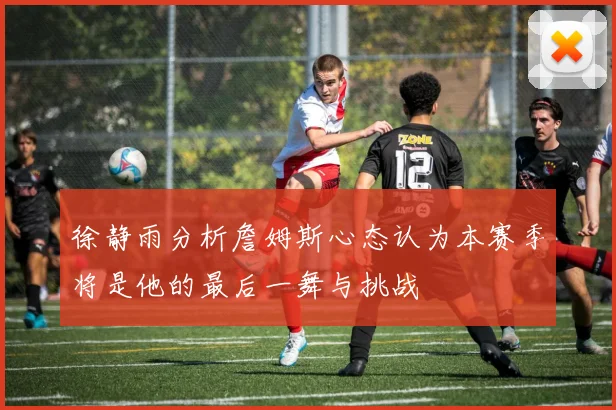 徐静雨分析詹姆斯心态认为本赛季将是他的最后一舞与挑战