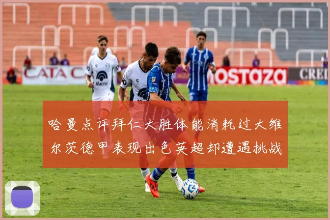 哈曼点评拜仁大胜体能消耗过大维尔茨德甲表现出色英超却遭遇挑战
