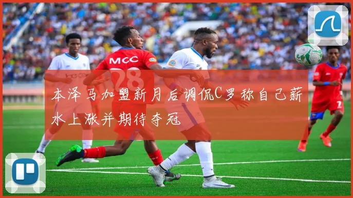本泽马加盟新月后调侃C罗称自己薪水上涨并期待夺冠