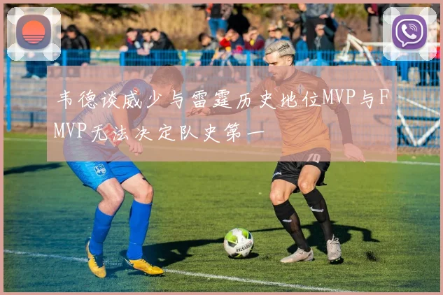 韦德谈威少与雷霆历史地位MVP与FMVP无法决定队史第一