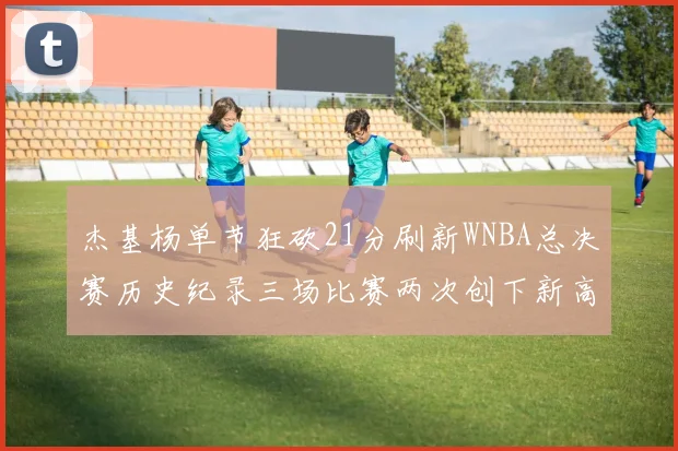 杰基杨单节狂砍21分刷新WNBA总决赛历史纪录三场比赛两次创下新高