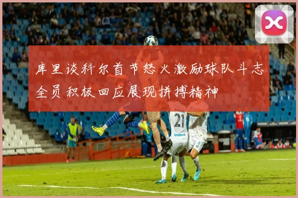 库里谈科尔首节怒火激励球队斗志全员积极回应展现拼搏精神