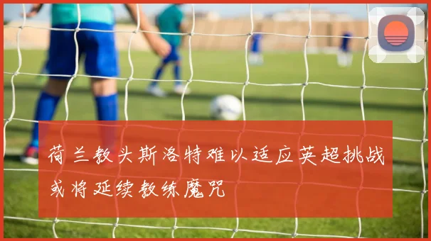 荷兰教头斯洛特难以适应英超挑战或将延续教练魔咒
