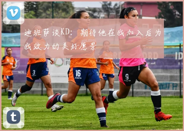 迪班萨谈KD：期待他在我加入后为我效力的美好愿景