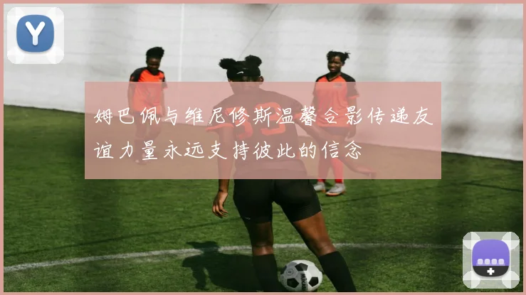 姆巴佩与维尼修斯温馨合影传递友谊力量永远支持彼此的信念