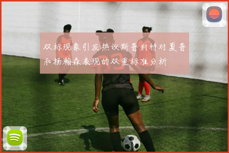 双标现象引发热议斯普利特对夏普和杨瀚森表现的双重标准分析
