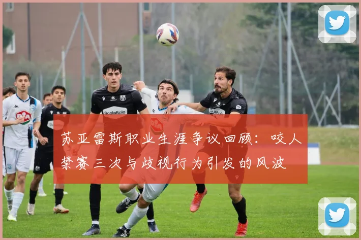 苏亚雷斯职业生涯争议回顾：咬人禁赛三次与歧视行为引发的风波
