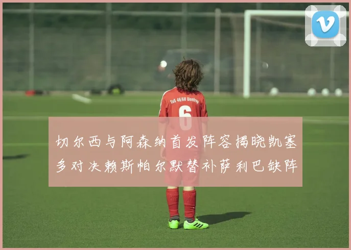 切尔西与阿森纳首发阵容揭晓凯塞多对决赖斯帕尔默替补萨利巴缺阵