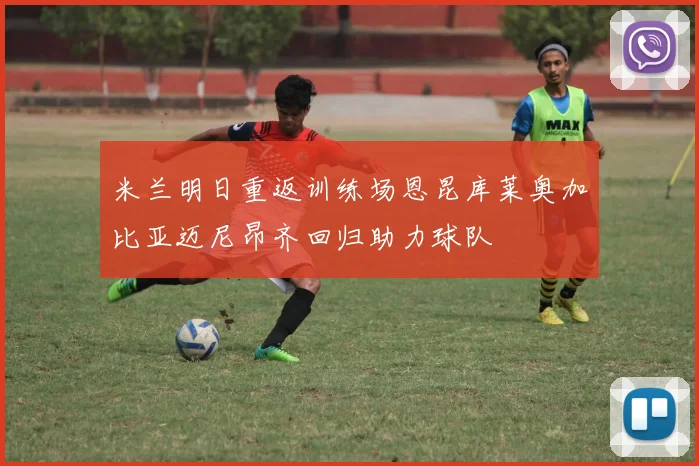 米兰明日重返训练场恩昆库莱奥加比亚迈尼昂齐回归助力球队