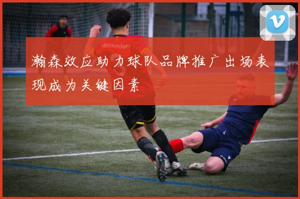 瀚森效应助力球队品牌推广出场表现成为关键因素