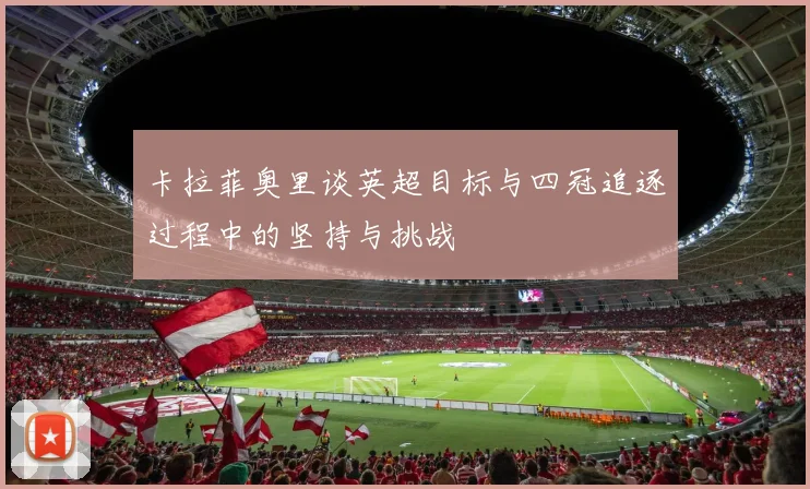 卡拉菲奥里谈英超目标与四冠追逐过程中的坚持与挑战