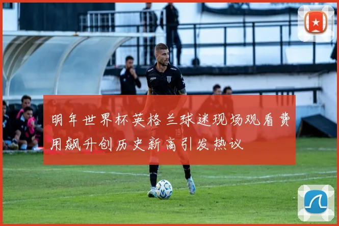 明年世界杯英格兰球迷现场观看费用飙升创历史新高引发热议