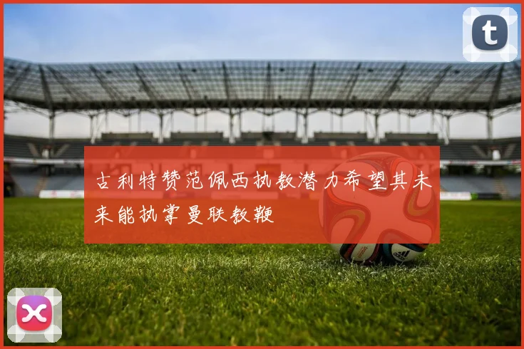 古利特赞范佩西执教潜力希望其未来能执掌曼联教鞭