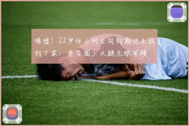 唏嘘！22岁何小珂合同到期仍未找到下家，昔日国少大腿无球可踢
