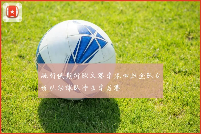 独行侠期待欧文赛季末回归全队合练以助球队冲击季后赛