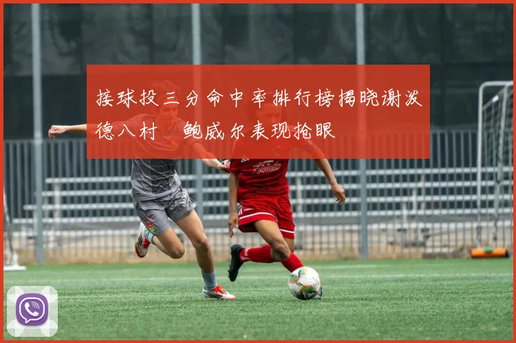 接球投三分命中率排行榜揭晓谢泼德八村塁鲍威尔表现抢眼