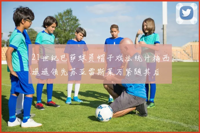 21世纪巴萨球员帽子戏法统计梅西遥遥领先苏亚雷斯莱万紧随其后