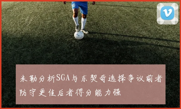 米勒分析SGA与东契奇选择争议前者防守更佳后者得分能力强